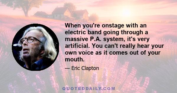 When you're onstage with an electric band going through a massive P.A. system, it's very artificial. You can't really hear your own voice as it comes out of your mouth.