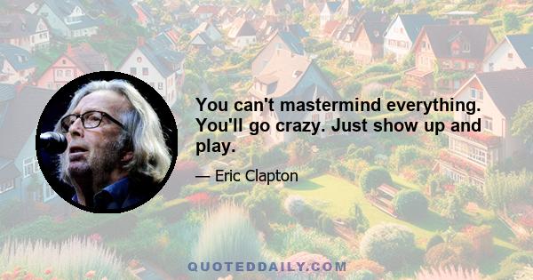 You can't mastermind everything. You'll go crazy. Just show up and play.