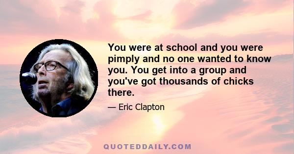 You were at school and you were pimply and no one wanted to know you. You get into a group and you've got thousands of chicks there.