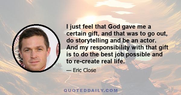 I just feel that God gave me a certain gift, and that was to go out, do storytelling and be an actor. And my responsibility with that gift is to do the best job possible and to re-create real life.