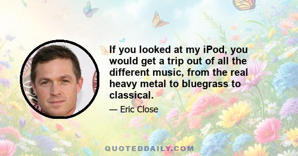 If you looked at my iPod, you would get a trip out of all the different music, from the real heavy metal to bluegrass to classical.