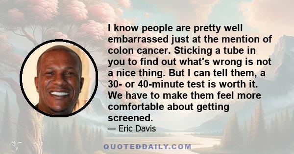 I know people are pretty well embarrassed just at the mention of colon cancer. Sticking a tube in you to find out what's wrong is not a nice thing. But I can tell them, a 30- or 40-minute test is worth it. We have to