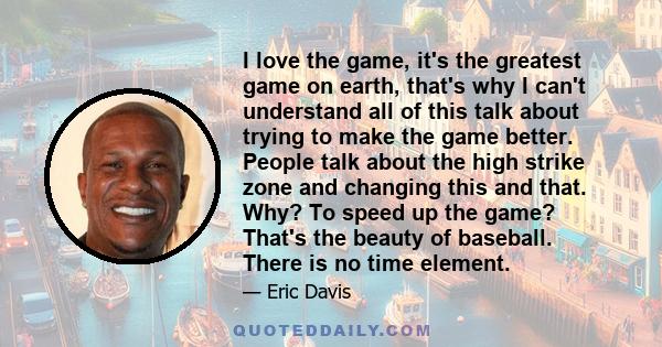 I love the game, it's the greatest game on earth, that's why I can't understand all of this talk about trying to make the game better. People talk about the high strike zone and changing this and that. Why? To speed up