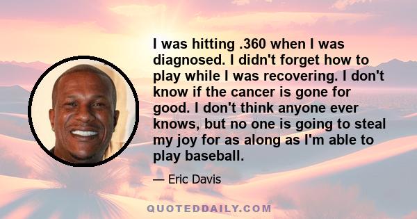 I was hitting .360 when I was diagnosed. I didn't forget how to play while I was recovering. I don't know if the cancer is gone for good. I don't think anyone ever knows, but no one is going to steal my joy for as along 