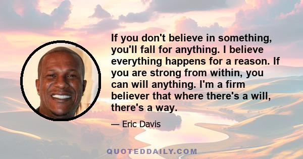 If you don't believe in something, you'll fall for anything. I believe everything happens for a reason. If you are strong from within, you can will anything. I'm a firm believer that where there's a will, there's a way.