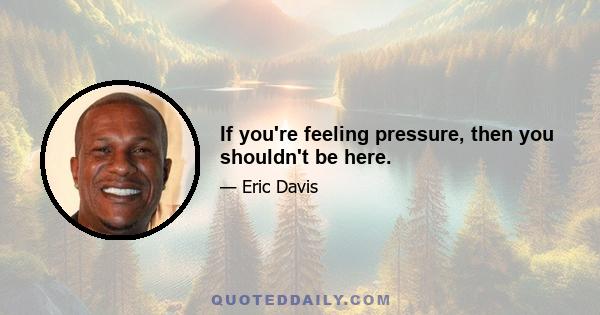 If you're feeling pressure, then you shouldn't be here.