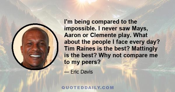 I'm being compared to the impossible. I never saw Mays, Aaron or Clemente play. What about the people I face every day? Tim Raines is the best? Mattingly is the best? Why not compare me to my peers?