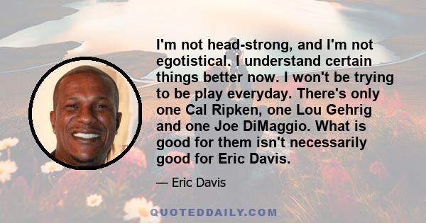 I'm not head-strong, and I'm not egotistical. I understand certain things better now. I won't be trying to be play everyday. There's only one Cal Ripken, one Lou Gehrig and one Joe DiMaggio. What is good for them isn't