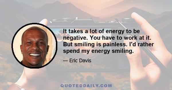 It takes a lot of energy to be negative. You have to work at it. But smiling is painless. I'd rather spend my energy smiling.