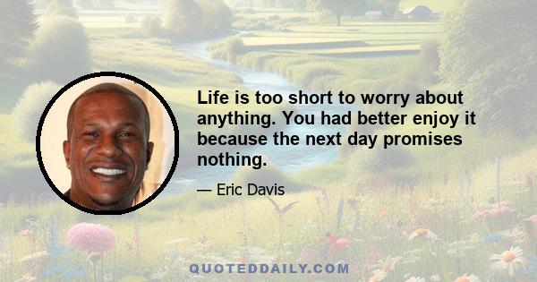 Life is too short to worry about anything. You had better enjoy it because the next day promises nothing.