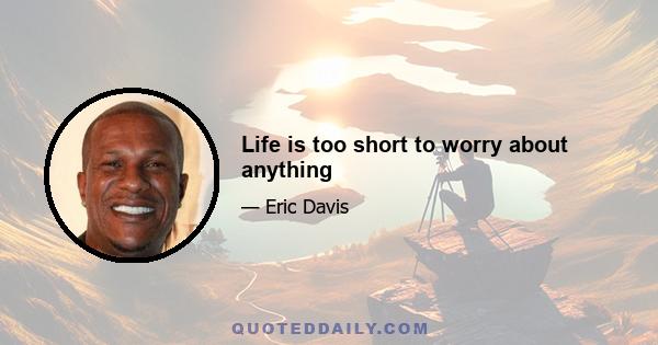 Life is too short to worry about anything