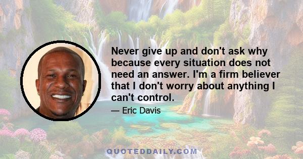 Never give up and don't ask why because every situation does not need an answer. I'm a firm believer that I don't worry about anything I can't control.