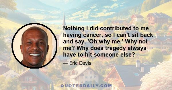 Nothing I did contributed to me having cancer, so I can't sit back and say, 'Oh why me.' Why not me? Why does tragedy always have to hit someone else?