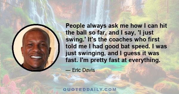 People always ask me how I can hit the ball so far, and I say, 'I just swing.' It's the coaches who first told me I had good bat speed. I was just swinging, and I guess it was fast. I'm pretty fast at everything.