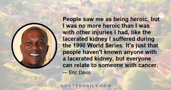 People saw me as being heroic, but I was no more heroic than I was with other injuries I had, like the lacerated kidney I suffered during the 1990 World Series. It's just that people haven't known anyone with a