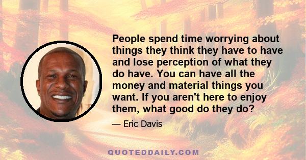 People spend time worrying about things they think they have to have and lose perception of what they do have. You can have all the money and material things you want. If you aren't here to enjoy them, what good do they 