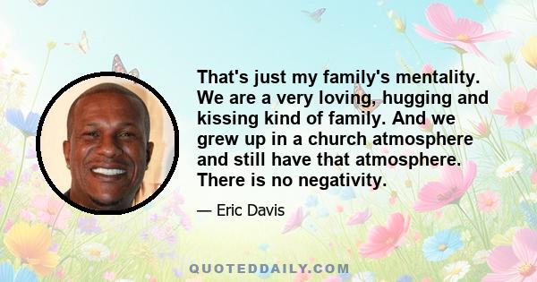 That's just my family's mentality. We are a very loving, hugging and kissing kind of family. And we grew up in a church atmosphere and still have that atmosphere. There is no negativity.