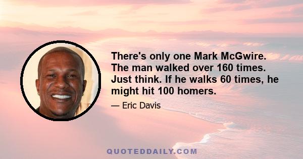 There's only one Mark McGwire. The man walked over 160 times. Just think. If he walks 60 times, he might hit 100 homers.