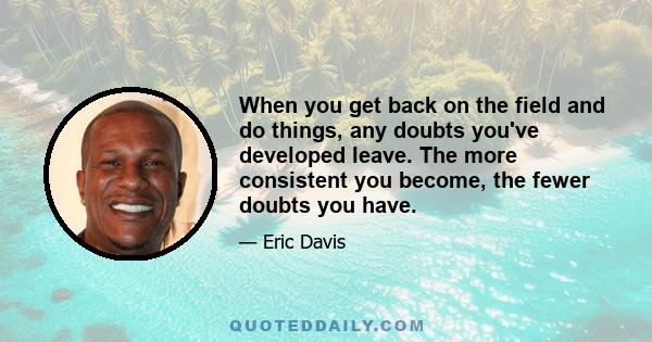 When you get back on the field and do things, any doubts you've developed leave. The more consistent you become, the fewer doubts you have.