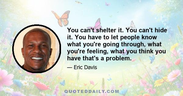 You can't shelter it. You can't hide it. You have to let people know what you're going through, what you're feeling, what you think you have that's a problem.