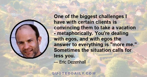 One of the biggest challenges I have with certain clients is convincing them to take a vacation - metaphorically. You're dealing with egos, and with egos the answer to everything is more me. Sometimes the situation