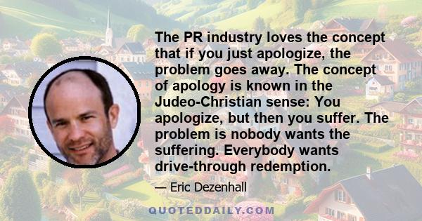 The PR industry loves the concept that if you just apologize, the problem goes away. The concept of apology is known in the Judeo-Christian sense: You apologize, but then you suffer. The problem is nobody wants the