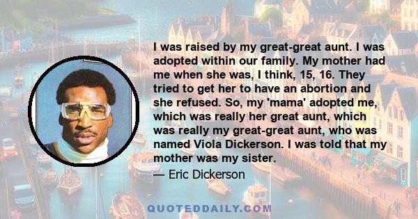 I was raised by my great-great aunt. I was adopted within our family. My mother had me when she was, I think, 15, 16. They tried to get her to have an abortion and she refused. So, my 'mama' adopted me, which was really 