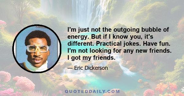 I'm just not the outgoing bubble of energy. But if I know you, it's different. Practical jokes. Have fun. I'm not looking for any new friends. I got my friends.