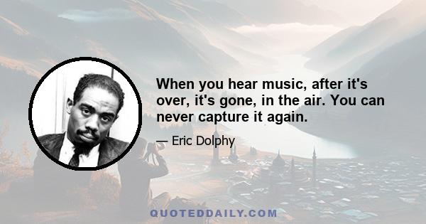 When you hear music, after it's over, it's gone, in the air. You can never capture it again.