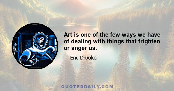 Art is one of the few ways we have of dealing with things that frighten or anger us.