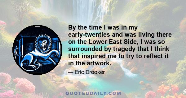 By the time I was in my early-twenties and was living there on the Lower East Side, I was so surrounded by tragedy that I think that inspired me to try to reflect it in the artwork.