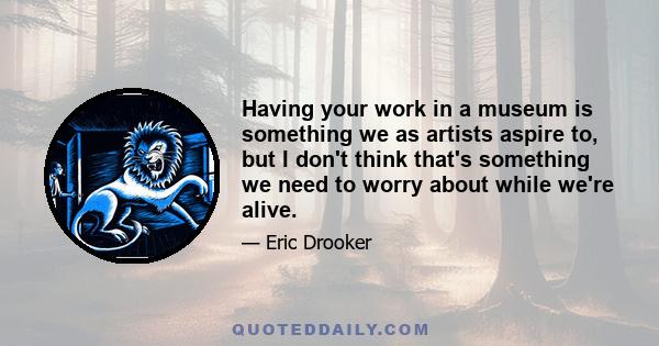 Having your work in a museum is something we as artists aspire to, but I don't think that's something we need to worry about while we're alive.