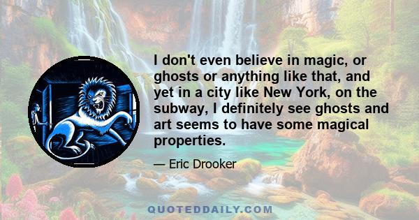 I don't even believe in magic, or ghosts or anything like that, and yet in a city like New York, on the subway, I definitely see ghosts and art seems to have some magical properties.