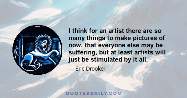 I think for an artist there are so many things to make pictures of now, that everyone else may be suffering, but at least artists will just be stimulated by it all.