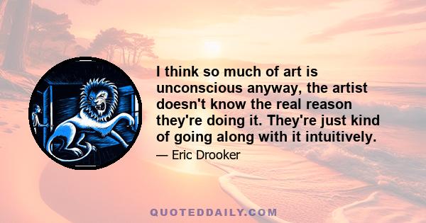 I think so much of art is unconscious anyway, the artist doesn't know the real reason they're doing it. They're just kind of going along with it intuitively.