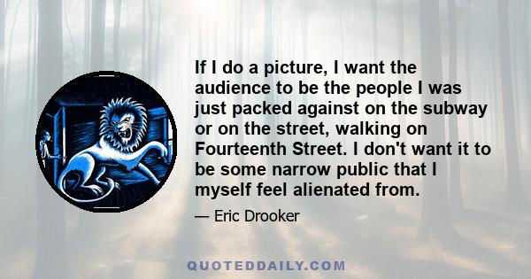 If I do a picture, I want the audience to be the people I was just packed against on the subway or on the street, walking on Fourteenth Street. I don't want it to be some narrow public that I myself feel alienated from.