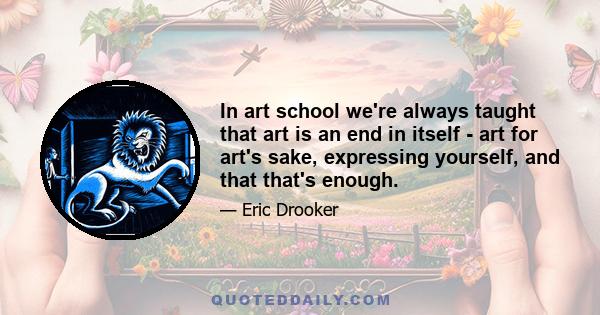 In art school we're always taught that art is an end in itself - art for art's sake, expressing yourself, and that that's enough.