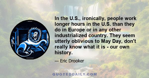 In the U.S., ironically, people work longer hours in the U.S. than they do in Europe or in any other industrialized country. They seem utterly oblivious to May Day, don't really know what it is - our own history.