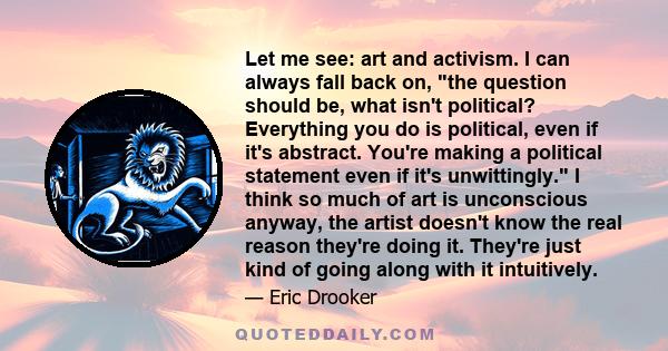 Let me see: art and activism. I can always fall back on, the question should be, what isn't political? Everything you do is political, even if it's abstract. You're making a political statement even if it's unwittingly. 