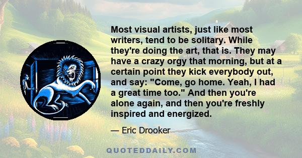 Most visual artists, just like most writers, tend to be solitary. While they're doing the art, that is. They may have a crazy orgy that morning, but at a certain point they kick everybody out, and say: Come, go home.