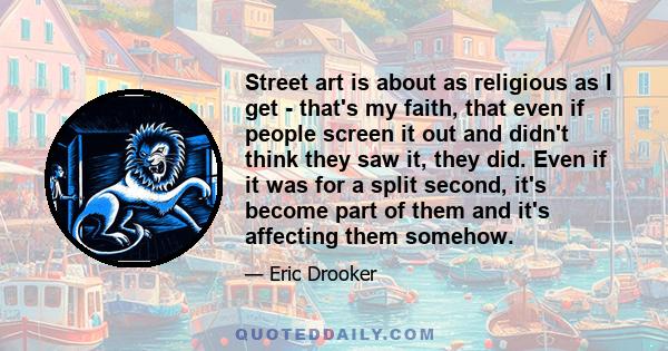 Street art is about as religious as I get - that's my faith, that even if people screen it out and didn't think they saw it, they did. Even if it was for a split second, it's become part of them and it's affecting them