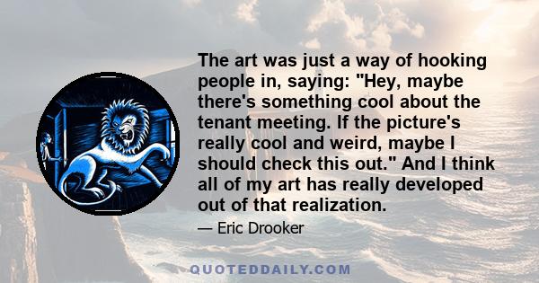 The art was just a way of hooking people in, saying: Hey, maybe there's something cool about the tenant meeting. If the picture's really cool and weird, maybe I should check this out. And I think all of my art has