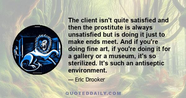 The client isn't quite satisfied and then the prostitute is always unsatisfied but is doing it just to make ends meet. And if you're doing fine art, if you're doing it for a gallery or a museum, it's so sterilized. It's 