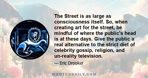 The Street is as large as consciousness itself. So, when creating art for the street, be mindful of where the public's head is at these days. Give the public a real alternative to the strict diet of celebrity gossip,