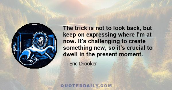 The trick is not to look back, but keep on expressing where I'm at now. It's challenging to create something new, so it's crucial to dwell in the present moment.