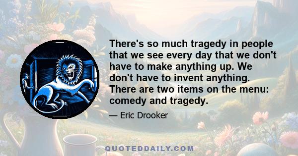 There's so much tragedy in people that we see every day that we don't have to make anything up. We don't have to invent anything. There are two items on the menu: comedy and tragedy.