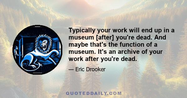 Typically your work will end up in a museum [after] you're dead. And maybe that's the function of a museum. It's an archive of your work after you're dead.