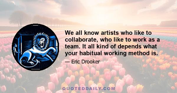 We all know artists who like to collaborate, who like to work as a team. It all kind of depends what your habitual working method is.