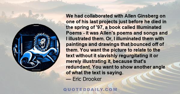 We had collaborated with Allen Ginsberg on one of his last projects just before he died in the spring of '97, a book called Illuminated Poems - it was Allen's poems and songs and I illustrated them. Or, I illuminated