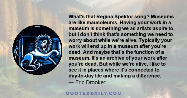 What's that Regina Spektor song? Museums are like mausoleums. Having your work in a museum is something we as artists aspire to, but I don't think that's something we need to worry about while we're alive. Typically